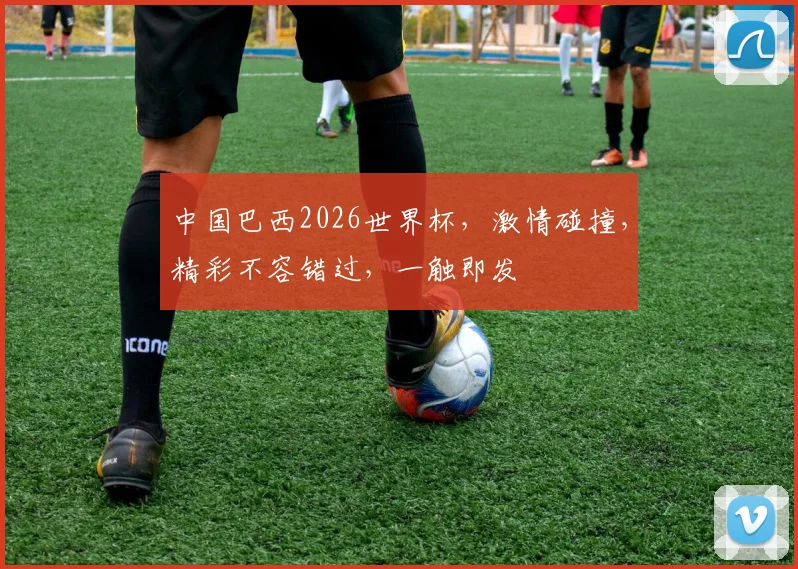 中国巴西2026世界杯，激情碰撞，精彩不容错过，一触即发