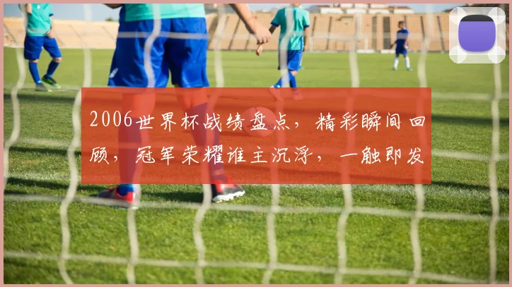 2006世界杯战绩盘点，精彩瞬间回顾，冠军荣耀谁主沉浮，一触即发