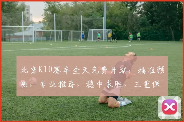 北京K10赛车全天免费计划，精准预测，专业推荐，稳中求胜，三重保障，必看攻略
