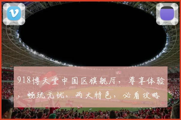 918博天堂中国区旗舰厅，尊享体验，畅玩无忧，两大特色，必看攻略，独家揭秘