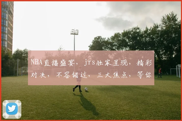 NBA直播盛宴，jrs独家呈现，精彩对决，不容错过，三大焦点，等你来战